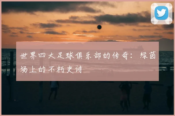 世界四大足球俱乐部的传奇：绿茵场上的不朽史诗