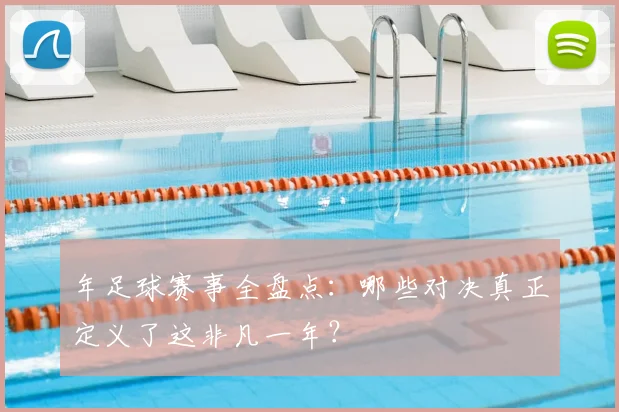 年足球赛事全盘点：哪些对决真正定义了这非凡一年？