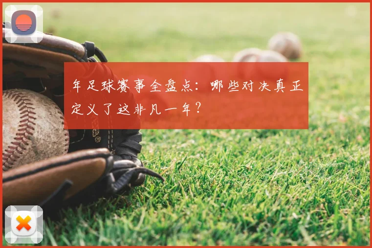 年足球赛事全盘点:哪些对决真正定义了这非凡一年?