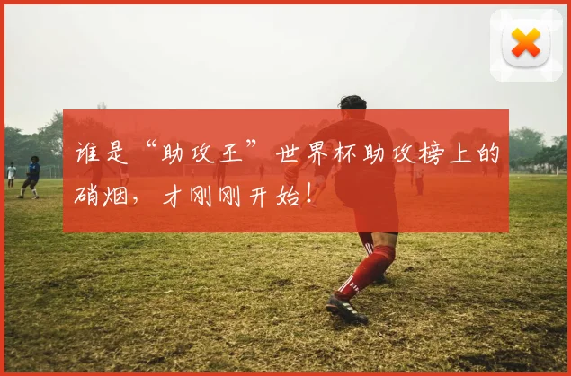 谁是“助攻王”世界杯助攻榜上的硝烟，才刚刚开始！