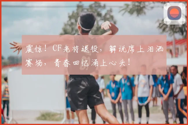 震惊！CF老将退役，解说席上泪洒赛场，青春回忆涌上心头！