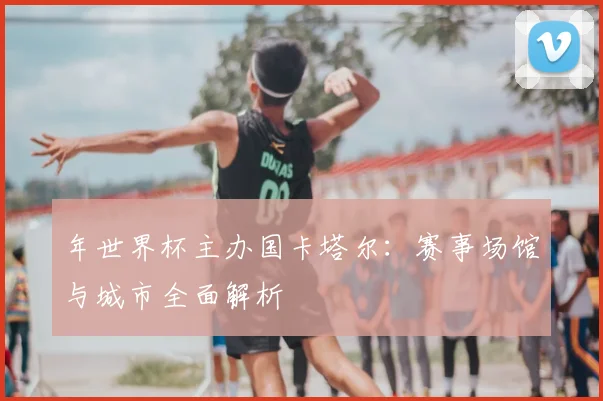 年世界杯主办国卡塔尔：赛事场馆与城市全面解析