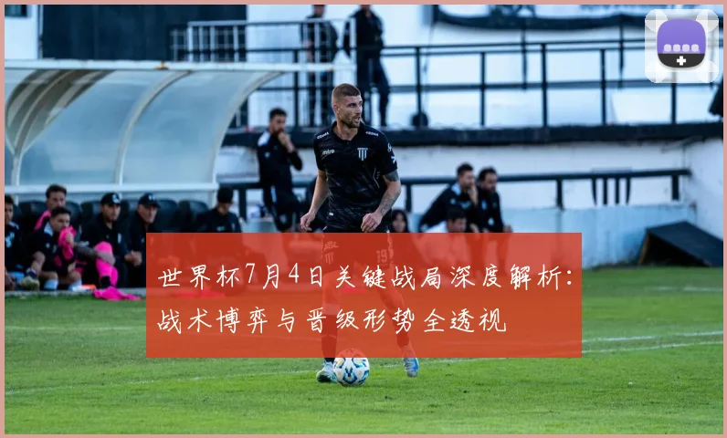 世界杯7月4日关键战局深度解析：战术博弈与晋级形势全透视