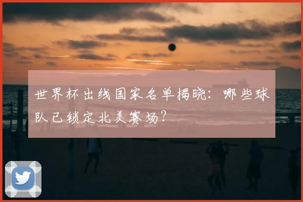 世界杯出线国家名单揭晓：哪些球队已锁定北美赛场？