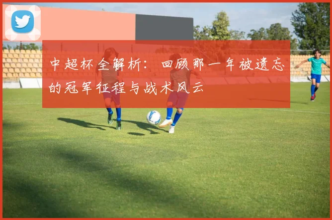 中超杯全解析：回顾那一年被遗忘的冠军征程与战术风云