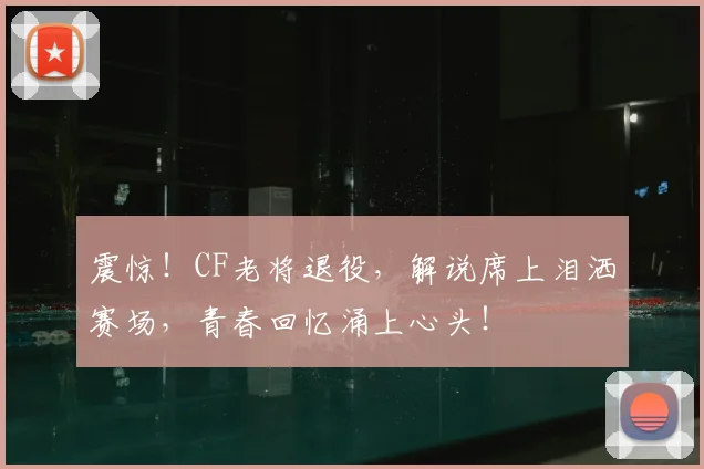 震惊！CF老将退役，解说席上泪洒赛场，青春回忆涌上心头！