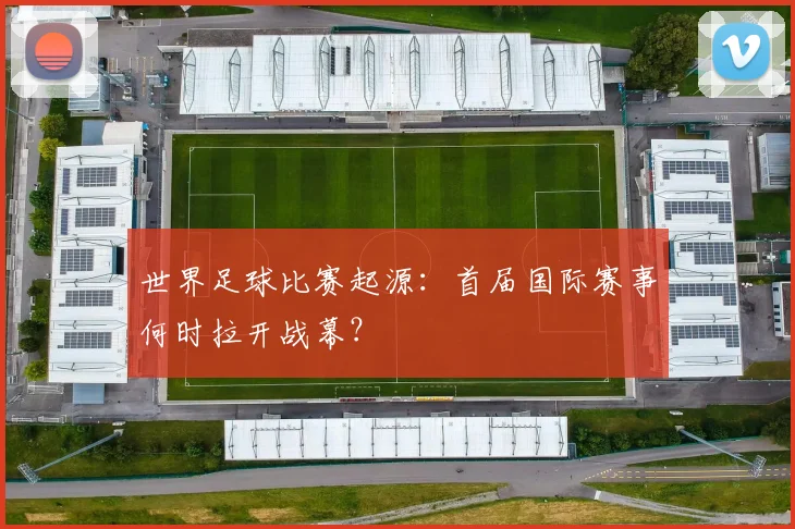 世界足球比赛起源：首届国际赛事何时拉开战幕？
