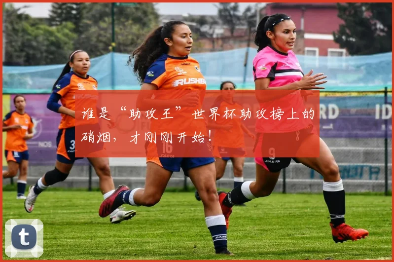 谁是“助攻王”世界杯助攻榜上的硝烟，才刚刚开始！