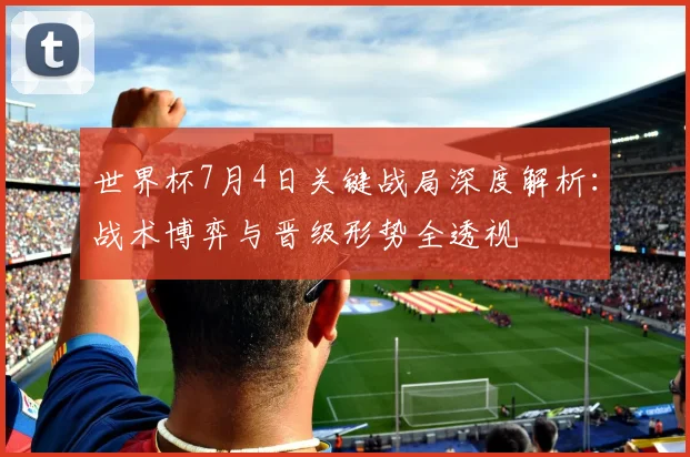 世界杯7月4日关键战局深度解析：战术博弈与晋级形势全透视